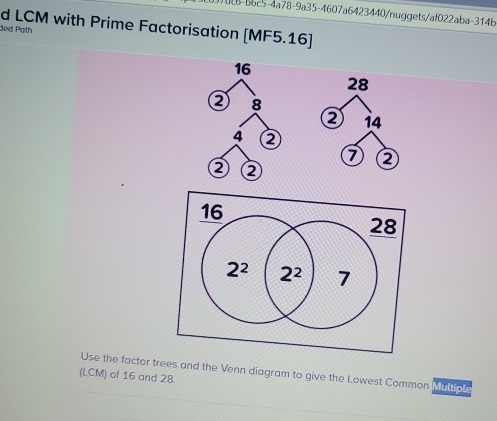 37008-b6c5-4a78-9a35-4607a6423440/nuggets/af022aba-314b
d LCM with Prime Factorisation [MF5.16]
ded Path
16
28
② 8
i4
4
7 ②
② ②
Use the factor trees and the Venn diagram to give the Lowest Common Multiple
(LCM) of 16 and 28.