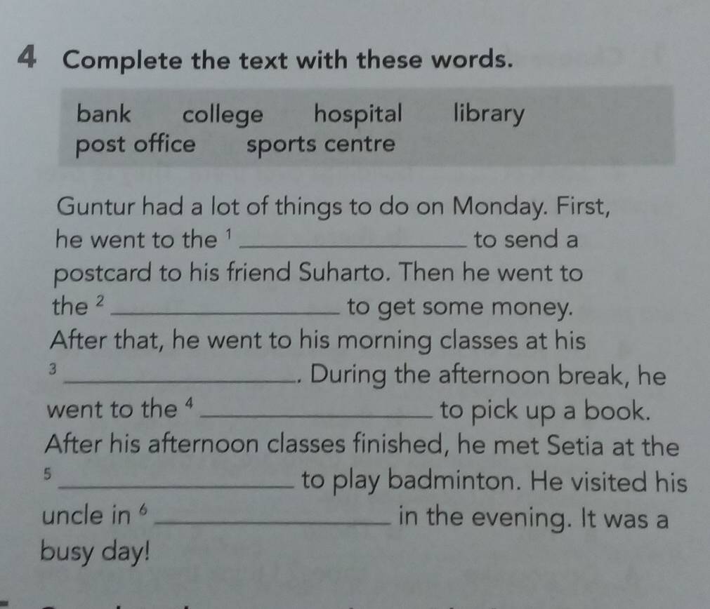 Complete the text with these words.
bank college hospital library
post office sports centre
Guntur had a lot of things to do on Monday. First,
he went to the ¹ _to send a
postcard to his friend Suharto. Then he went to
the ² _to get some money.
After that, he went to his morning classes at his
3
_. During the afternoon break, he
went to the ⁴ _to pick up a book.
After his afternoon classes finished, he met Setia at the
5
_to play badminton. He visited his
uncle in _in the evening. It was a
busy day!