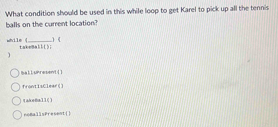 What condition should be used in this while loop to get Karel to pick up all the tennis
balls on the current location?
while (_ )
takeBall();

ballsPresent()
frontIsClear()
takeBall( )
noBallsPresent()