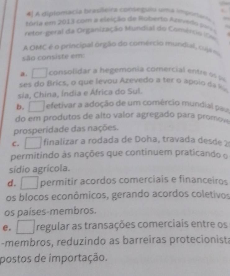 4| A diplomacia brasileira conseguio uma importária 
tória em 2013 com a eleição de Roberto Azevedo po 
retor-geral da Organização Mundial do Comércio (0 6
A OMC é o principal orgão do comércio mundial, cu jam
são consiste em:
a. □ consolidar a hegemonia comercial entre 
ses do Brics, o que levou Azevedo a ter o apoio da 
sia, China, Índia e África do Sul.
b. □ efetivar a adoção de um comércio mundial paur
do em produtos de alto valor agregado para promove
prosperidade das nações.
c. □ finalizar a rodada de Doha, travada desde 2
permitindo às nações que continuem praticando o
sídio agrícola.
d. □ permitir acordos comerciais e financeiros
os blocos econômicos, gerando acordos coletivos
os países-membros.
e. □ regular as transações comerciais entre os
-membros, reduzindo as barreiras protecionista
postos de importação.