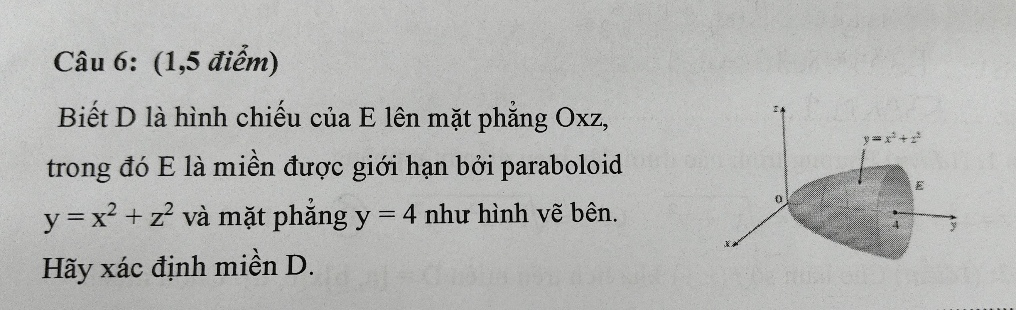 (1,5 điểm)
Biết D là hình chiếu của E lên mặt phẳng Oxz,
2
y=x^2+z^2
trong đó E là miền được giới hạn bởi paraboloid
E
0
y=x^2+z^2 và mặt phắng y=4 như hình vẽ bên.
4 y
Hãy xác định miền D.