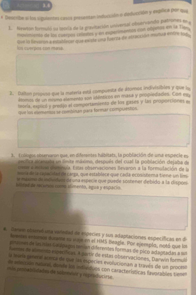  Actoma3.6
# Describe si los siguientes casos presentan inducción o deducción y explica por qué
1. Newton formuló su teoría de la gravitación univertal observando patrones en e
movimiento de los cuerpos celestes y en experimentos con objetos en la Tiem
que lo llevaron a establecer que existe una fuerza de atracción mutua entre todo
los cuerpos con masa.
2. Dalton propuso que la materia está compuesta de átomos indivisibles y que lo
átomos de un mismo elemento son idénticos en masa y propiedades. Con est
teoría, explicó y predijo el comportamiento de los gases y las proporciones en
que los elementos se combinan para formar compuestos.
3. Ecólogos observaron que, en diferentes hábitats, la población de una especie es
aecífica alcanzaba un límite máximo, después del cual la población dejaba de
crecer o incluso disminuía. Estas observaciones llevaron a la formulación de la
teoría de la capacidad de carga, que establece que cada ecosistema tiene un lími-
te máximo de individuos de una especie que puede sostener debido a la disponi-
billdad de recursos como alimento, agua y espacio.
4  Darwin observó una variedad de especies y sus adaptaciones específicas en di
ferentes entornos durante su viaje en el HMS Beagle. Por ejemplo, notó que los
pinzones de las Islas Galápagos tenían diferentes formas de pico adaptadas a sus
fuentes de alimento específicas. A partir de estas observaciones, Darwin formuló
la teoría general acerca de que las especies evolucionan a través de un proceso
de selección natural, donde los individuos con características favorables tienen
más probabilidades de sobrevivir y reproducirse.