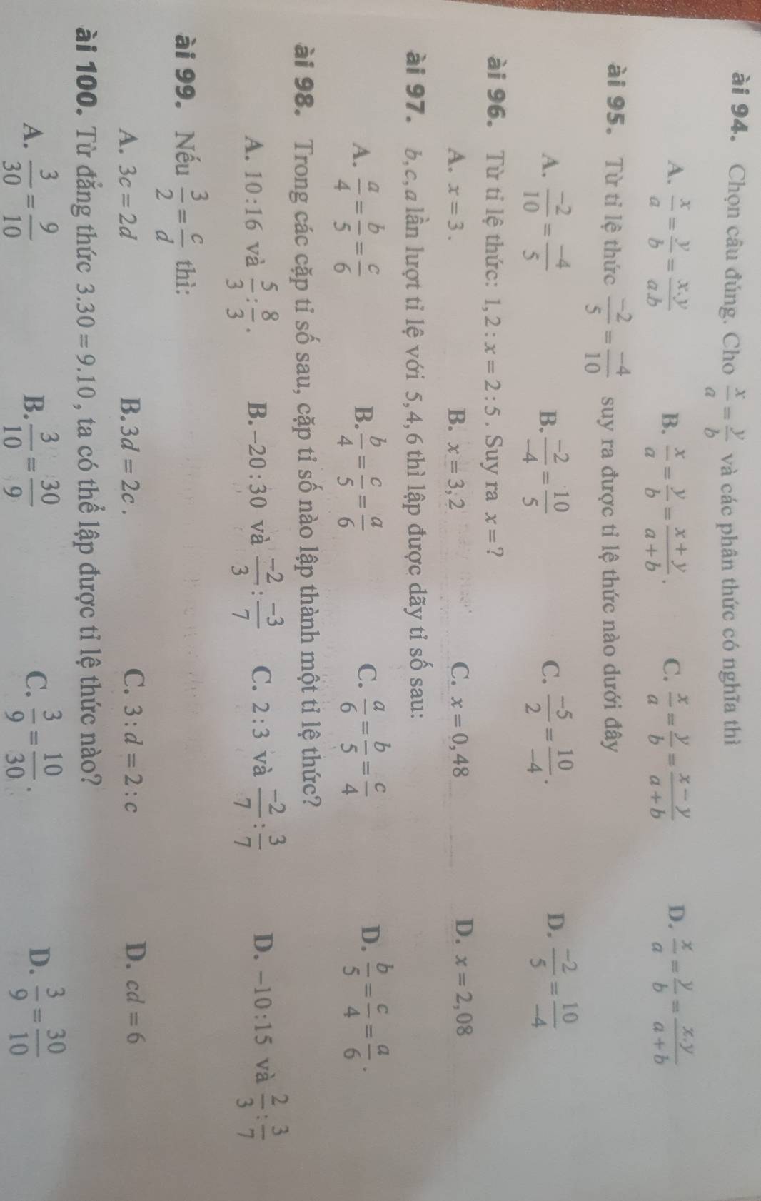 ài 94. Chọn câu đúng. Cho  x/a = y/b  và các phân thức có nghĩa thì
A.  x/a = y/b = (x.y)/a.b   x/a = y/b = (x-y)/a+b  D.  x/a = y/b = (x.y)/a+b 
B.  x/a = y/b = (x+y)/a+b .
C.
ài 95. Từ tỉ lệ thức  (-2)/5 = (-4)/10  suy ra được tỉ lệ thức nào dưới đây
A.  (-2)/10 = (-4)/5   (-2)/-4 = 10/5   (-5)/2 = 10/-4 .  (-2)/5 = 10/-4 
B.
C.
D.
ài 96. Từ tỉ lệ thức: 1,2:x=2:5. Suy ra x= ?
A. x=3. B. x=3,2 C. x=0,48
D. x=2,08
ài 97. b,c,a lần lượt tỉ lệ với 5,4,6 thì lập được dãy tỉ số sau:
A.  a/4 = b/5 = c/6   b/4 = c/5 = a/6   a/6 = b/5 = c/4   b/5 = c/4 = a/6 .
B.
C.
D.
ài 98. Trong các cặp tỉ số sau, cặp tỉ số nào lập thành một tỉ lệ thức?
A. 10:16 và  5/3 : 8/3 . B. -20:30 và  (-2)/3 : (-3)/7  C. 2:3 và  (-2)/7 : 3/7  D. -10:15 và  2/3 : 3/7 
ài 99. Nếu  3/2 = c/d  thì:
A. 3c=2d B. 3d=2c. C. 3:d=2:c D. cd=6
ài 100. Từ đẳng thức 3.30=9.10 , ta có thể lập được tỉ lệ thức nào?
D.
A.  3/30 = 9/10   3/10 = 30/9   3/9 = 10/30 .  3/9 = 30/10 
B.
C.