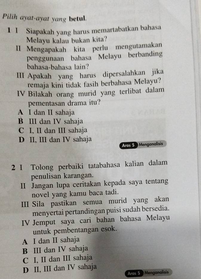 Pilih ayat-ayat yang betul.
1 I Siapakah yang harus memartabatkan bahasa
Melayu kalau bukan kita?
II Mengapakah kita perlu mengutamakan
penggunaan bahasa Melayu berbanding
bahasa-bahasa lain?
III Apakah yang harus dipersalahkan jika
remaja kini tidak fasih berbahasa Melayu?
IV Bilakah orang murid yang terlibat dalam
pementasan drama itu?
A I dan II sahaja
B III dan IV sahaja
C I, II dan III sahaja
D II, III dan IV sahaja
Aras S0 Menganalisis
2 I Tolong perbaiki tatabahasa kalian dalam
penulisan karangan.
Ⅱ Jangan lupa ceritakan kepada saya tentang
novel yang kamu baca tadi.
III Sila pastikan semua murid yang akan
menyertai pertandingan puisi sudah bersedia.
IV Jemput saya cari bahan bahasa Melayu
untuk pembentangan esok.
A I dan II sahaja
B III dan IV sahaja
C I, II dan III sahaja
D II, III dan IV sahaja
Aras S p Menganalisis