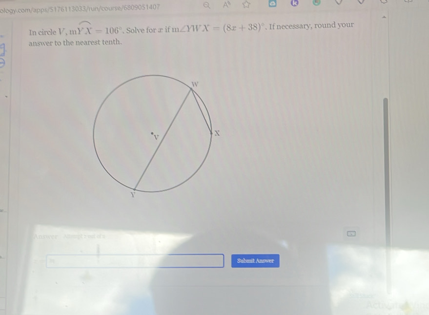 A^9 
In circle V, mwidehat YX=106°. Solve for æ if m∠ YWX=(8x+38)^circ . If necessary, round your 
answer to the nearest tenth. 
Answer Allpt z vst of 2 
Submit Answer 
c