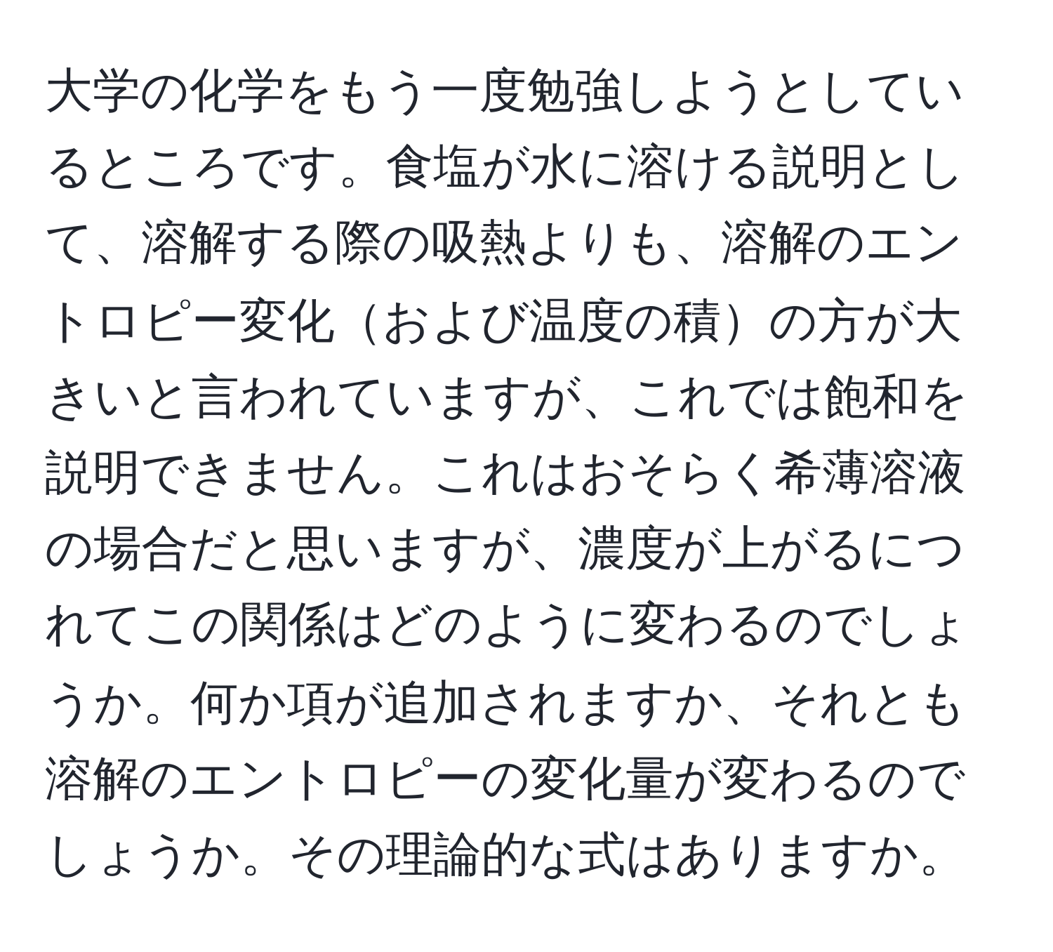 大学の化学をもう一度勉強しようとしているところです。食塩が水に溶ける説明として、溶解する際の吸熱よりも、溶解のエントロピー変化および温度の積の方が大きいと言われていますが、これでは飽和を説明できません。これはおそらく希薄溶液の場合だと思いますが、濃度が上がるにつれてこの関係はどのように変わるのでしょうか。何か項が追加されますか、それとも溶解のエントロピーの変化量が変わるのでしょうか。その理論的な式はありますか。