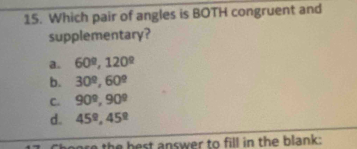 Which pair of angles is BOTH congruent and
supplementary?
a. 60°, 120°
b. 30^(_ circ), 60^(_ circ)
C. 90^9, 90^9
d. 45^(_ circ), 45^(_ circ)
ore the hest answer to fill in the blank: