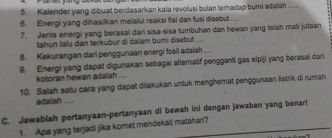 Famet yang dckatde 
5. Kalender yang dibuat berdasarkan kala revolusi bulan terhadap bumi adalah ..... 
. 
6. Energi yang dihasilkan melalui reaksi fisi dan fusi disebut .... 
7. Jenis energi yang berasal dari sisa-sisa tumbuhan dan hewan yang telah mati jutaan 
tahun lalu dan terkubur di dalam bumi disebut .... 
8. Kekurangan dari penggunaan energi fosil adalah .... 
9. Energi yang dapat digunakan sebagai alternatif pengganti gas elpiji yang berasal dari 
kotoran hewan adalah .... 
10. Salah satu cara yang dapat dilakukan untuk menghemat penggunaan listrik di rumah 
adalah .... 
C. Jawablah pertanyaan-pertanyaan di bawah ini dengan jawaban yang benar! 
1. Apa yang terjadi jika komet mendekati matahari?