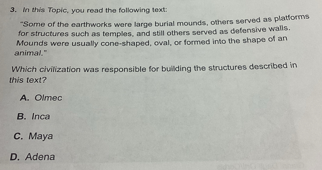 In this Topic, you read the following text:
“Some of the earthworks were large burial mounds, others served as platforms
for structures such as temples, and still others served as defensive walls.
Mounds were usually cone-shaped, oval, or formed into the shape of an
animal."
Which civilization was responsible for building the structures described in
this text?
A. Olmec
B. Inca
C. Maya
D. Adena