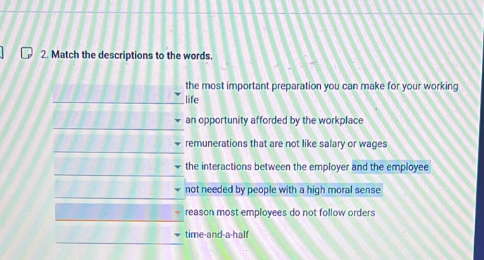 Match the descriptions to the words. 
the most important preparation you can make for your working 
_life 
_ 
an opportunity afforded by the workplace 
_ 
remunerations that are not like salary or wages 
_ 
the interactions between the employer and the employee 
_ 
not needed by people with a high moral sense 
_ 
reason most employees do not follow orders 
_ 
time-and-a-half