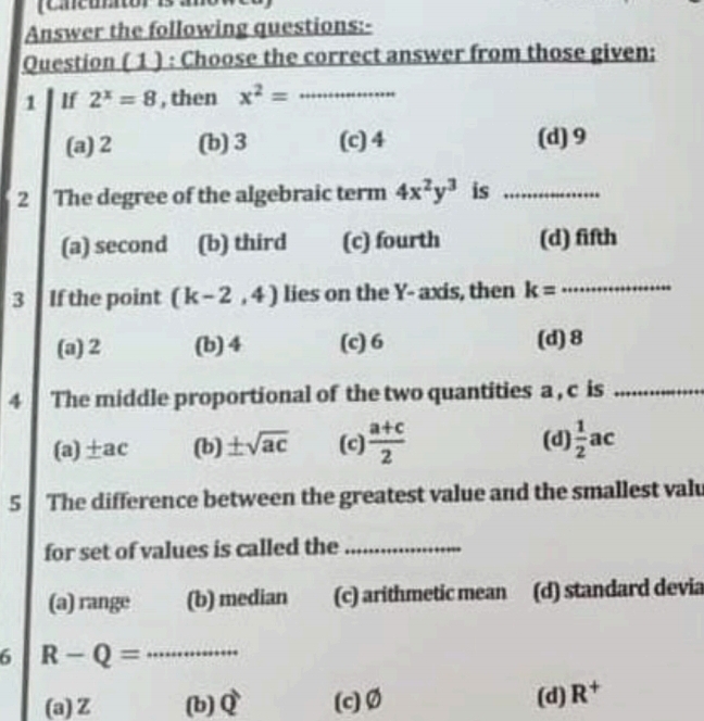 (Cncuntor is a
Answer the following questions:-
Question ( 1 ) : Choose the correct answer from those given;
1 If 2^x=8 , then x^2= _
(a) 2 (b) 3 (c) 4 (d) 9
2 The degree of the algebraic term 4x^2y^3 is_
(a) second (b) third (c) fourth (d) fifth
3 If the point (k-2,4) lies on the Y - axis, then k= _
(a) 2 (b) 4 (c) 6 (d) 8
4 The middle proportional of the two quantities a , c is_
(a) ±ac (b) ± sqrt(ac) (c)  (a+c)/2  (d)  1/2 ac
5 The difference between the greatest value and the smallest valu
for set of values is called the_
(a) range (b) median (c) arithmetic mean (d) standard devia
6 R-Q= _
(a) Z (b) widehat Q (c) Ø (d) R^+