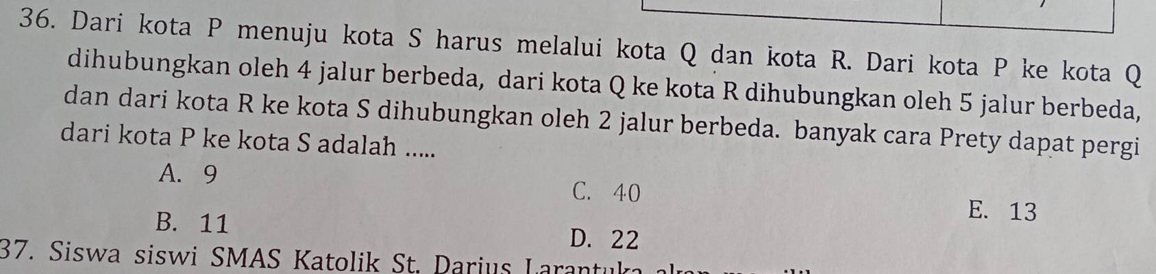 Dari kota P menuju kota S harus melalui kota Q dan kota R. Dari kota P ke kota Q
dihubungkan oleh 4 jalur berbeda, dari kota Q ke kota R dihubungkan oleh 5 jalur berbeda,
dan dari kota R ke kota S dihubungkan oleh 2 jalur berbeda. banyak cara Prety dapat pergi
dari kota P ke kota S adalah .....
A. 9
C. 40
E. 13
B. 11 D. 22
37. Siswa siswi SMAS Katolik St. Darius Larantuk