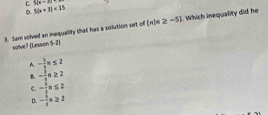 5(x-3)
C. 5(x+3)<15</tex> 
D.
3. Sam solved an inequality that has a solution set of  n|n≥ -5. Which inequality did he
solve? (Lesson 5-2)
A. - 2/5 n≤ 2
B. - 2/5 n≥ 2
C. - 5/2 n≤ 2
D. - 5/2 n≥ 2