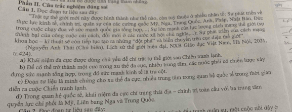 Phần II. Câu trắc nghiệm đúng sai  Xôa Bộ được tinh trang tham nhủng
Cầu 1. Đọc đoạn tư liệu sau đây:
'Trất tự thể giới mới này được hình thành như thể nào, còn tuỷ thuộc ở nhiều nhân tố: Sự phát triên về
thực lực kinh tế, chính trị, quân sự của các cường quốc Mỹ, Nga, Trung Quốc, Anh, Pháp, Nhật Bản, Đức
trong cuộc chạy đua về sức mạnh quốc gia tổng hợn Sự lớn mạnh của lực lượng cách mạng thế giới (sự
thành bại của công cuộc cái cách, đôi mới ở các nước xã hội chủ nghĩa,...): Sự phát triển của cách mạng
khoa học - kĩ thuật sẽ còn tiếp tục tạo ra những ''đột phá'' và biển chuyên trên cục diện thể giới''.
(Nguyễn Anh Thái (Chủ biên), Lịch sử thể giới hiện đại, NXB Giáo dục Việt Nam, Hà Nội, 2021,
tr.424).
a) Khái niệm đa cực được dùng chủ yếu để chỉ trật tự thể giới sau Chiến tranh lạnh.
b) Để có thể trở thành một cực trong xu thể đa cực, nhiều trung tâm, các nước phải có chiến lược xây
dựng sức mạnh tổng hợp, trong đó sức mạnh kinh tế là trụ cột.
c) Đoạn tư liệu là minh chứng cho xu thế đa cực, nhiều trung tâm trong quan hệ quốc tế trong thời gian
diễn ra cuộc Chiến tranh lạnh.
d) Trong quan hệ quốc tế, khái niệm đa cực chỉ trạng thái địa - chính trị toàn cầu với ba trung tâm
quyền lực chi phối là Mỹ, Liên bang Nga và Trung Quốc.
Câu 2 Đọc đoạn tự liêu sau đây: đầu tranh quân sư, một cuộc nổi dậy ở