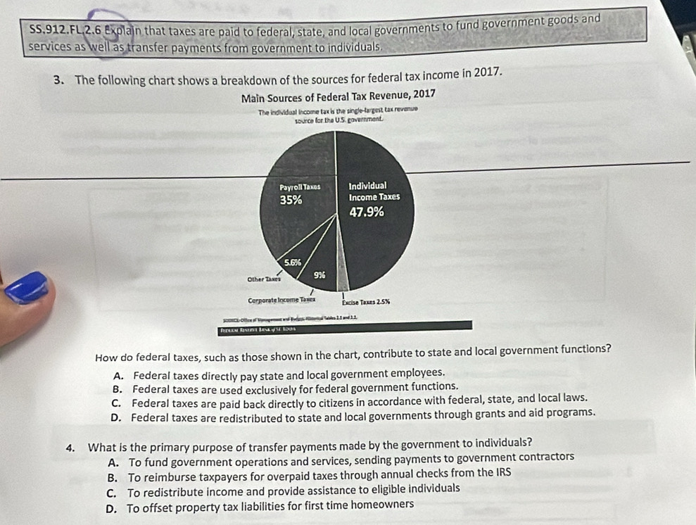 SS.912.FL,2.6 Explain that taxes are paid to federal, state, and local governments to fund government goods and
services as well as transfer payments from government to individuals.
3. The following chart shows a breakdown of the sources for federal tax income in 2017.
Main Sources of Federal Tax Revenue, 2017
The individual income tax is the single-largest tax revenue
source for the U.S. gavernment.
Payroll Taxes Individual
35% Income Taxes
47.9%
5.6%
Other Taxes 9%
Corporate Income Taxea Êxcise Taxes 2.5%
e of Namogement and Wedgos Hültotcal Tables 2,5 and 3.2.
How do federal taxes, such as those shown in the chart, contribute to state and local government functions?
A. Federal taxes directly pay state and local government employees.
B. Federal taxes are used exclusively for federal government functions.
C. Federal taxes are paid back directly to citizens in accordance with federal, state, and local laws.
D. Federal taxes are redistributed to state and local governments through grants and aid programs.
4. What is the primary purpose of transfer payments made by the government to individuals?
A. To fund government operations and services, sending payments to government contractors
B. To reimburse taxpayers for overpaid taxes through annual checks from the IRS
C. To redistribute income and provide assistance to eligible individuals
D. To offset property tax liabilities for first time homeowners