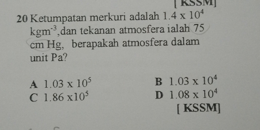 [ KŠŠM]
20 Ketumpatan merkuri adalah 1.4* 10^4
kgm^(-3) ,dan tekanan atmosfera ialah 75
cm Hg，berapakah atmosfera dalam
unit Pa?
A 1.03* 10^5
B 1.03* 10^4
C 1.86* 10^5
D 1.08* 10^4
[ KSSM]