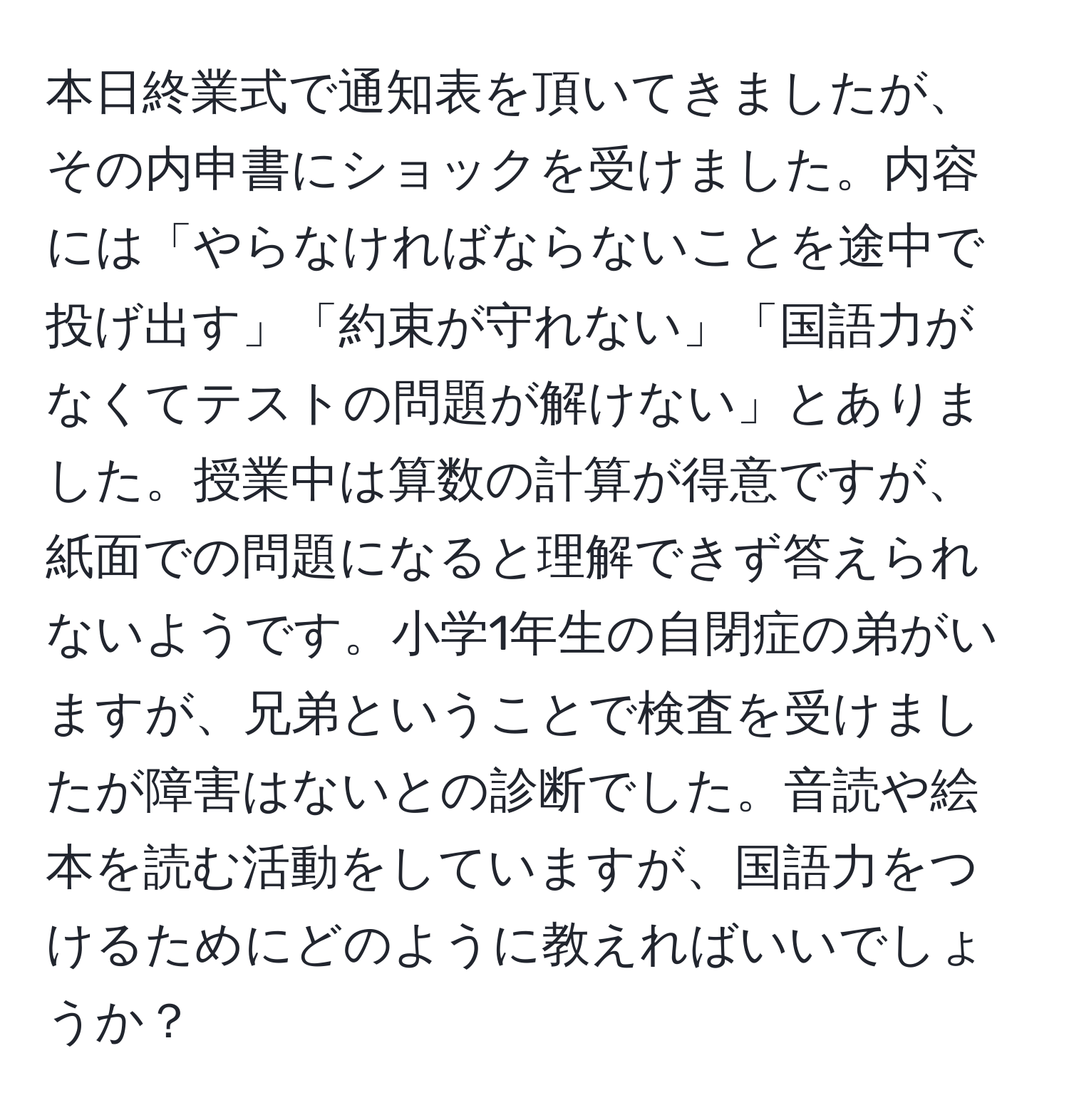 本日終業式で通知表を頂いてきましたが、その内申書にショックを受けました。内容には「やらなければならないことを途中で投げ出す」「約束が守れない」「国語力がなくてテストの問題が解けない」とありました。授業中は算数の計算が得意ですが、紙面での問題になると理解できず答えられないようです。小学1年生の自閉症の弟がいますが、兄弟ということで検査を受けましたが障害はないとの診断でした。音読や絵本を読む活動をしていますが、国語力をつけるためにどのように教えればいいでしょうか？