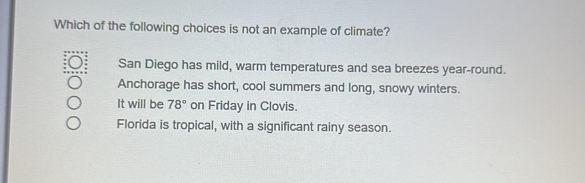 Which of the following choices is not an example of climate?
San Diego has mild, warm temperatures and sea breezes year-round.
Anchorage has short, cool summers and long, snowy winters.
It will be 78° on Friday in Clovis.
Florida is tropical, with a significant rainy season.