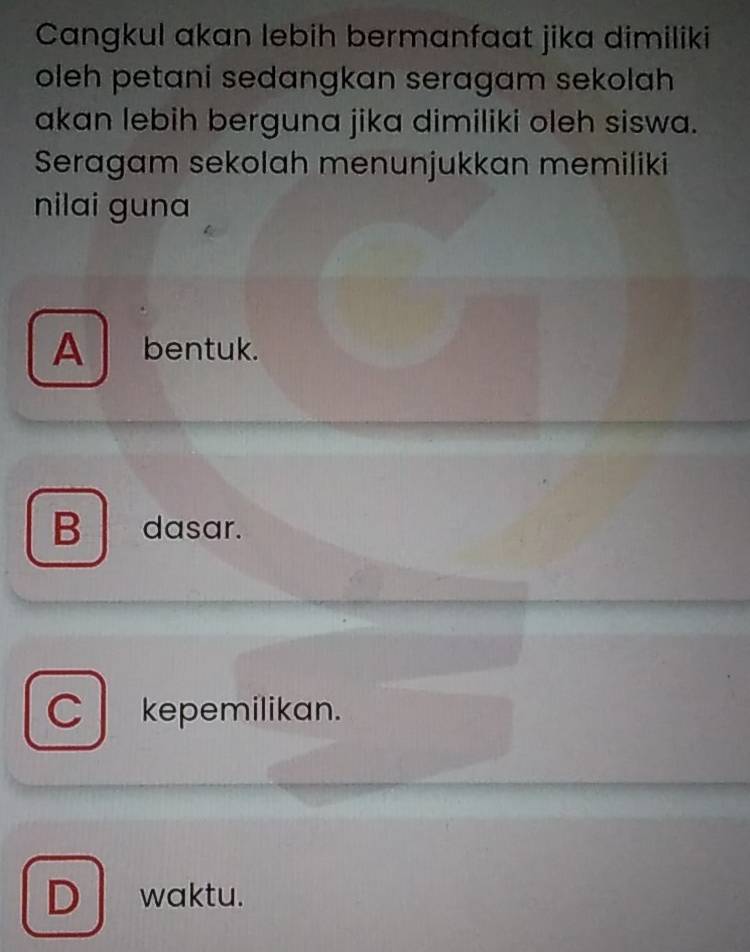 Cangkul akan lebih bermanfaat jika dimiliki
oleh petani sedangkan seragam sekolah 
akan lebih berguna jika dimiliki oleh siswa.
Seragam sekolah menunjukkan memiliki
nilai guna
A bentuk.
B dasar.
C kepemilikan.
D waktu.