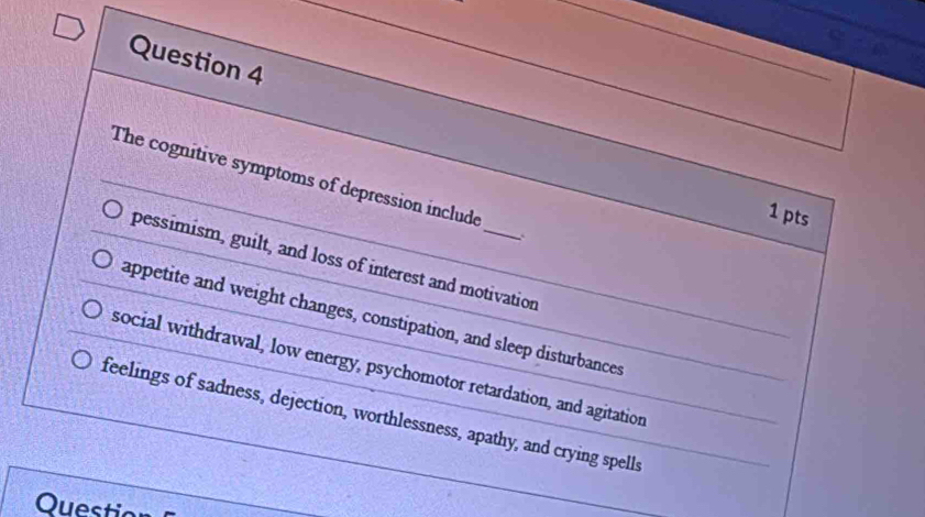 The cognitive symptoms of depression include
1 pts
pessimism, guilt, and loss of interest and motivation
appetite and weight changes, constipation, and sleep disturbances
social withdrawal, low energy, psychomotor retardation, and agitation
feelings of sadness, dejection, worthlessness, apathy, and crying spells
Question