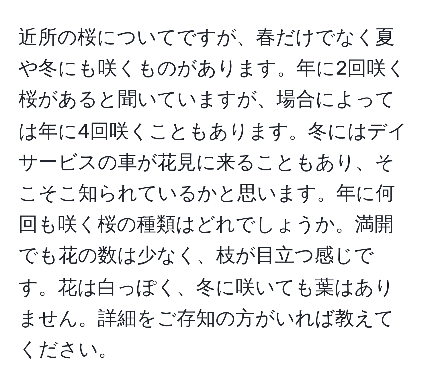 近所の桜についてですが、春だけでなく夏や冬にも咲くものがあります。年に2回咲く桜があると聞いていますが、場合によっては年に4回咲くこともあります。冬にはデイサービスの車が花見に来ることもあり、そこそこ知られているかと思います。年に何回も咲く桜の種類はどれでしょうか。満開でも花の数は少なく、枝が目立つ感じです。花は白っぽく、冬に咲いても葉はありません。詳細をご存知の方がいれば教えてください。