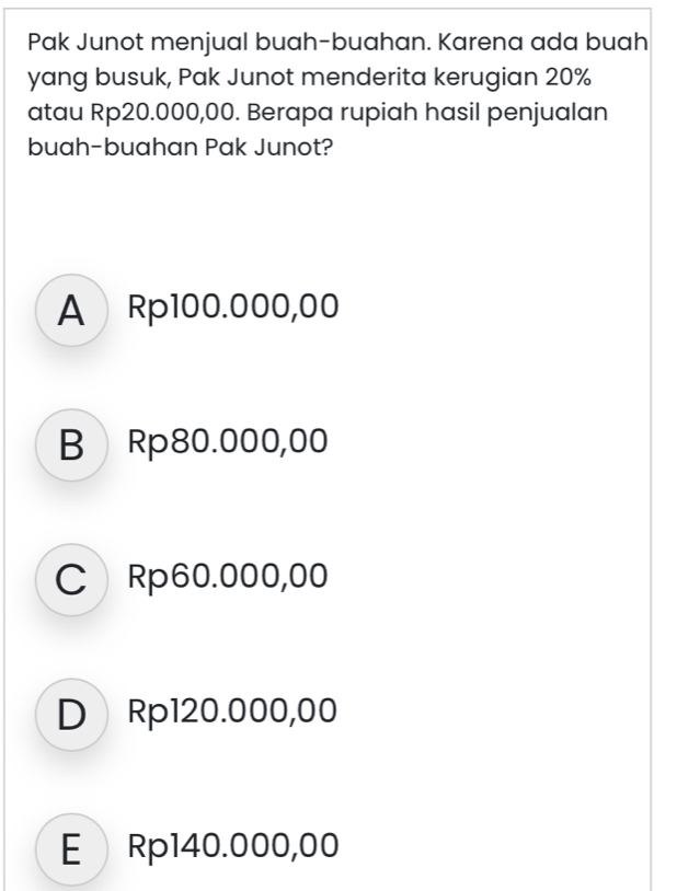 Pak Junot menjual buah-buahan. Karena ada buah
yang busuk, Pak Junot menderita kerugian 20%
atau Rp20.000,00. Berapa rupiah hasil penjualan
buah-buahan Pak Junot?
A Rp100.000,00
B Rp80.000,00
C Rp60.000,00
D Rp120.000,00
E Rp140.000,00