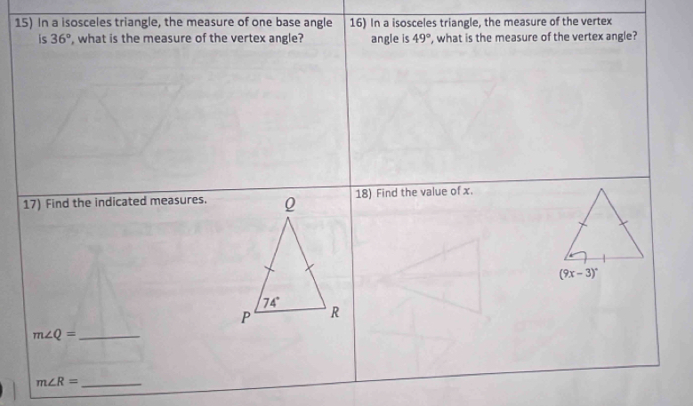 In a isosceles triangle, the measure of one base angle 16) In a isosceles triangle, the measure of the vertex
is 36° , what is the measure of the vertex angle? angle is 49° ', what is the measure of the vertex angle?
17) Find the indicated measures.18) Find the value of x.
m∠ Q= _
_ m∠ R=