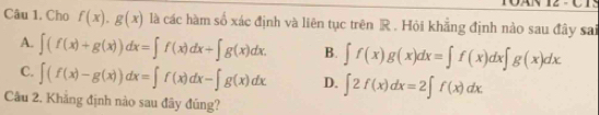 Cho f(x).g(x) là các hàm số xác định và liên tục trên R. Hỏi khăng định nào sau đây sai
A. ∈t (f(x)+g(x))dx=∈t f(x)dx+∈t g(x)dx. B. ∈t f(x)g(x)dx=∈t f(x)dx∈t g(x)dx
C. ∈t (f(x)-g(x))dx=∈t f(x)dx-∈t g(x)dx D. ∈t 2f(x)dx=2∈t f(x)dx. 
Cầu 2. Khẳng định nào sau đây đúng?