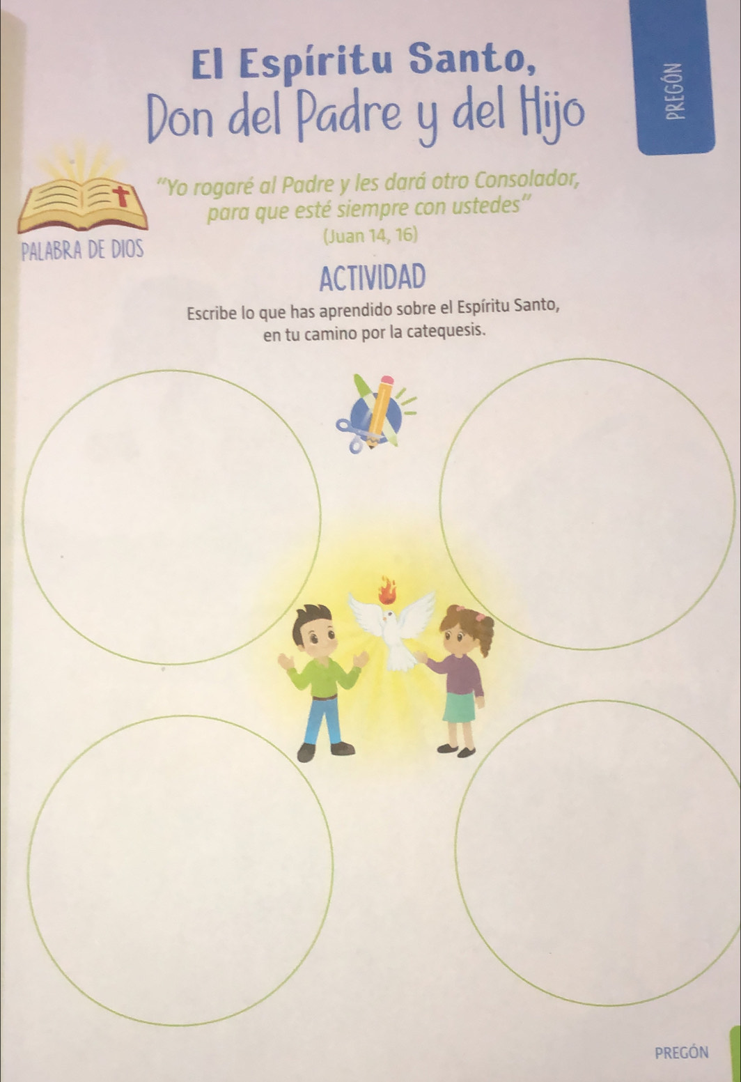 El Espíritu Santo, 
Don del Padre y del Hijo 

'Yo rogaré al Padre y les dará otro Consolador, 
para que esté siempre con ustedes”' 
(Juan 14, 16) 
PALABRA DE DIOS 
ACTIVIDAD 
Escribe lo que has aprendido sobre el Espíritu Santo, 
en tu camino por la catequesis. 
PREGÓN