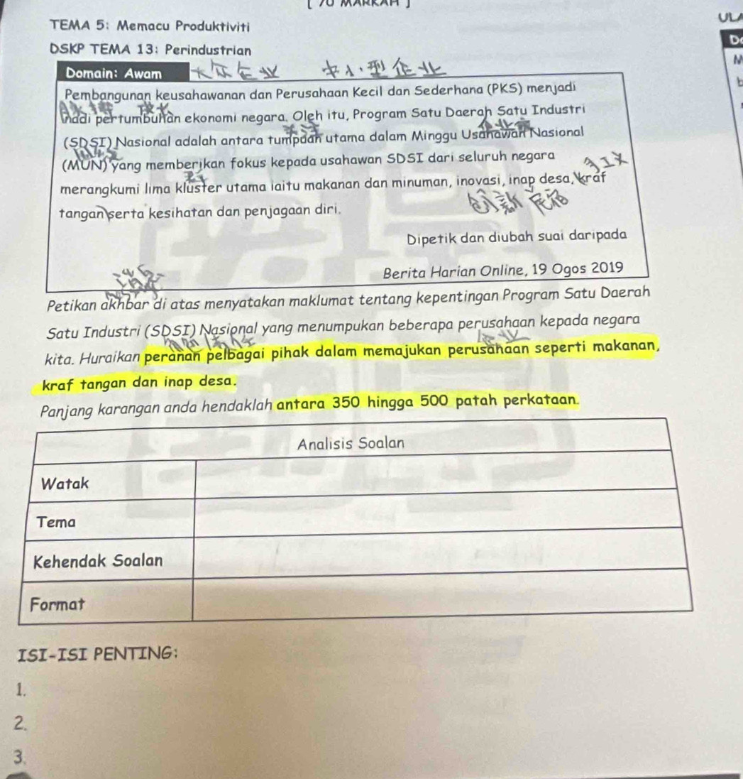 TEMA 5： Memacu Produktiviti 
D 
DSKP TEMA 13: Perindustrian 
N 
Domain: Awam 
Pembangunan keusahawanan dan Perusahaan Kecil dan Sederhana (PKS) menjadi 
b 
nadi pertumbuhan ekonomi negara. Oleh itu, Program Satu Daerah Satu Industri 
(SDSI) Nasional adalah antara tumpuan utama dalam Minggu Usahawan Nasional 
(MUN) yang memberikan fokus kepada usahawan SDSI dari seluruh negara 
merangkumi lima kluster utama iaitu makanan dan minuman, inovasi, inap desa, kraf 
tangan serta kesihatan dan penjagaan diri. 
Dipetik dan diubah suai daripada 
Berita Harian Online, 19 Ogos 2019 
Petikan akhbar di atas menyatakan maklumat tentang kepentingan Program Satu Daerah 
Satu Industri (SDSI) Nasional yang menumpukan beberapa perusahaan kepada negara 
kita. Huraikan peranan pelbagai pihak dalam memajukan perusanaan seperti makanan, 
kraf tangan dan inap desa. 
ngan anda hendaklah antara 350 hingga 500 patah perkataan. 
ISI-ISI PENTING; 
1. 
2. 
3.
