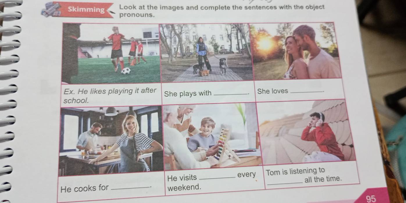 Look at the images and complete the sentences with the object 
Skimming pronouns. 
Ex. He likes playing it after She plays with_ She loves_ 
. 
school. 
He visits_ every Tom is listening to 
. _all the time. 
He cooks for_ weekend. 
95