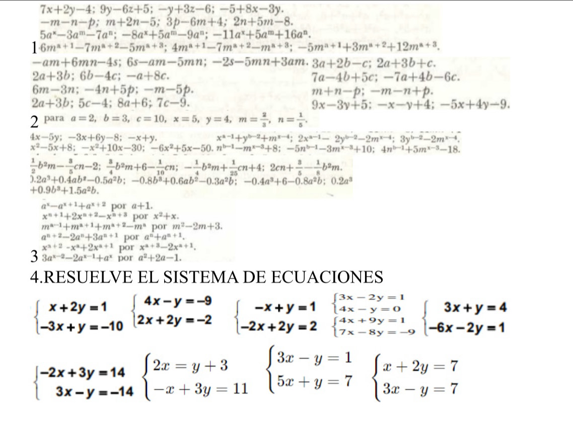 7x+2y-4;9y-6z+5;-y+3z-6;-5+8x-3y.
-m-n-p;m+2n-5;3p-6m+4;2n+5m-8.
5a^x-3a^m-7a^n;-8a^x+5a^m-9a^n;-11a^x+5a^m+16a^n.
1· 6m^(a+1)-7m^(a+2)-5m^(a+3);4m^(a+1)-7m^(a+2)-m^(a+3);-5m^(a+1)+3m^(a+2)+12m^(a+3).
-am+6mn-4s;6s-am-5mn;-2s-5mn+3am.3a+2b-c;2a+3b+c.
2a+3b;6b-4c;-a+8c.
7a-4b+5c;-7a+4b-6c.
6m-3n;-4n+5p;-m-5p.
m+n-p;-m-n+p.
2a+3b;5c-4;8a+6;7c-9.
9x-3y+5;-x-y+4;-5x+4y-9.
2 para a=2,b=3,c=10,x=5,y=4,m= 2/3 ,n= 1/5 .
4x-5y;-3x+6y-8;-x+y.
x^(a-1)+y^(b-2)+m^(x-4);2x^(a-1)-2y^(b-2)-2m^(x-4);3y^(b-2)-2m^(x-4).
x^2-5x+8;-x^2+10x-30;-6x^2+5x-50.n^(b-1)-m^(x-3)+8;-5n^(b-1)-3m^(x-3)+10;4n^(b-1)+5m^(x-3)-18.
 1/2 b^2m- 3/5 cn-2; 3/4 b^2m+6- 1/10 cn;- 1/4 b^2m+ 1/25 cn+4;2cn+ 3/5 - 1/8 b^2m.
).2a^3+0.4ab^2-0.5a^2b;-0.8b^3+0.6ab^2-0.3a^2b;-0.4a^3+6-0.8a^2b;0.2a^3
+0.9b^3+1.5a^2b.
a^x-a^(x+1)+a^(x+2) por a+1.
x^(n+1)+2x^(n+2)-x^(n+3) por x^2+x.
m^(a-1)+m^(a+1)+m^(a+2)-m^a por m^2-2m+3.
a^(n+2)-2a^n+3a^(n+1) por a^n+a^(n+1).
x^(a+2)-x^a+2x^(a+1) por x^(a+3)-2x^(a+1).
3 3a^(x-2)-2a^(x-1)+a^x por a^2+2a-1.
4.RESUELVE EL SISTEMA DE ECUACIONES
beginarrayl 3x-2y=1 4x-y=0endarray.
beginarrayl x+2y=1 -3x+y=-10endarray. beginarrayl 4x-y=-9 2x+2y=-2endarray. beginarrayl -x+y=1 -2x+2y=2endarray. beginarrayl 4x+9y=1 7x-8y=-9endarray. beginarrayl 3x+y=4 -6x-2y=1endarray.
beginarrayl -2x+3y=14 3x-y=-14endarray. beginarrayl 2x=y+3 -x+3y=11endarray. beginarrayl 3x-y=1 5x+y=7endarray. beginarrayl x+2y=7 3x-y=7endarray.