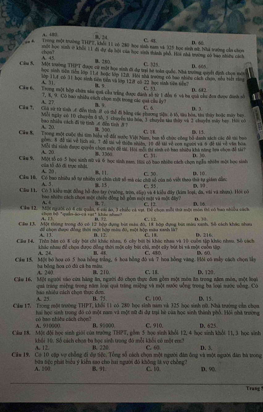 A. 480,
B. 24. D. 60.
C.48.
in 4 Trong một trường THPT, khối 11 có 280 học sinh nam và 325 học sinh nữ. Nhà trường cần chọn
một học sinh ở khổi 11 đi dự đạ hội của học sinh thành phố. Hỏi nhà trường có bao nhiêu cách
chọn?
A. 45. B. 280. C. 325. D. 605.
Câu 5. Một trường THPT được cử một học sinh đi dự trại hè toàn quốc. Nhà trường quyết định chọn một
học sinh tiên tiến lớp 114 hoặc lớp 12B. Hỏi nhà trường có bao nhiều cách chọn, nều biết răng
lớp 114 có 31 học sinh tiên tiến và lớp 12B có 22 học sinh tiên tiền?
A. 31. B. 9. C. 53.
D. 682.
Câu 6. Trong một hộp chứa sáu quả cầu trắng được đánh số từ 1 đến 6 và ba quả cầu đen được đánh số
7, 8, 9. Có bao nhiều cách chọn một trong các quả cầu ây?
A. 27. B. 9.
C. 6. D. 3.
Câu 7. Giả sử từ tỉnh A đến tỉnh B có thể đi bằng các phương tiện: ô tô, tâu hòa, tàu thủy hoặc máy bay.
Mỗi ngày có 10 chuyến ô tô, 5 chuyến tàu hóa, 3 chuyển tàu thủy và 2 chuyến máy bay. Hỏi có
bao nhiêu cách đi từ tinh A đến tinh B ?
A. 20. B. 300, C. 18. D. 15.
Câu 8. Trong một cuộc thi tìm hiểu về đất nước Việt Nam, ban tổ chức công bổ danh sách các đề tài bao
gồm: 8 đề tài về lịch sử, 7 đề tài về thiên nhiên, 10 đễ tài về con người và 6 đề tài về văn hóa.
Mỗi thí sinh được quyền chọn một đề tài. Hòi mỗi thí sinh có bao nhiều khả năng lựa chọn đề tài?
A. 20. B. 3360 C.31. D. 30.
Câu 9. Một tồ có 5 học sinh nữ và 6 học sinh nam. Hỏi có bao nhiêu cách chọn ngẫu nhiên một học sinh
của tổ đó đi trực nhật.
A. 20 , B. 11. C.30 D. 10 .
Câu 10. Có bao nhiêu số tự nhiên có chín chữ số mà các chữ số của nó viết theo thứ tự giám dần:
A. 5 . B. 15 . C.55 . D. 10 .
Câu 11. Có 3 kiểu mặt đồng hồ đeo tay (vuông, tròn, elip) và 4 kiểu dây (kim loại, đa, vải và nhựa). Hỏi có
bao nhiêu cách chọn một chiếc đồng hồ gồm một mặt và một dây? D. 16
A. 4. B. 7. C. 12.
Câu 12. Một người cỏ 4 cái quần, 6 cái áo, 3 chiếc cả vạt. Để chọn mỗi thứ một món thì có bao nhiều cách
chọn bộ "quần-áo-cả vạt" khác nhau?
A. 13. B. 72. C. 12. D. 30.
Câu 13. Một thùng trong đó có 12 hộp dựng bút màu đỏ, 18 hộp đựng bút màu xanh. Số cách khắc nhau
để chọn được đồng thời một hộp màu đỏ, một hộp màu xanh là?
A. 13. B. 12. C. 18. D. 216.
Câu 14. Trên bàn có 8 cây bút chỉ khác nhau, 6 cây bút bi khác nhau và 10 cuốn tập khác nhau. Số cách
khác nhau để chọn được đồng thời một cây bút chì, một cây bút bỉ và một cuốn tập.
A. 24. B. 48. C. 480. D. 60.
Câu 15. Một bó hoa có 5 hoa hồng trắng, 6 hoa hồng đỏ và 7 hoa hồng vàng. Hôi có mấy cách chọn lấy
ba bông hoa có đủ cả ba màu.
A. 240. B. 210. C. 18. D. 120.
Câu 16. Một người vào cửa hàng ăn, người đó chọn thực đơn gồm một món ăn trong năm món, một loại
quả tráng miệng trong năm loại quả tráng miệng và một nước uống trong ba loại nước uống. Có
bao nhiêu cách chọn thực đơn.
A. 25 B. 75. C. 100. D. 15.
Câu 17. Trong một trường THPT, khối 11 có 280 học sinh nam và 325 học sinh nữ. Nhà trường cần chọn
hai học sinh trong đó có một nam và một nữ đi dự trại hè của học sinh thành phố. Hỏi nhà trường
có bao nhiêu cách chọn?
A. 910000. B. 91000. C. 910. D. 625.
Câu 18. Một đội học sinh giỏi của trường THPT, gồm 5 học sinh khối 12, 4 học sinh khối 11, 3 học sinh
khối 10. Số cách chọn ba học sinh trong đó mỗi khối có một em?
A. 12. B. 220. C. 60. D. 3.
Câu 19. Có 10 cặp vợ chồng đi dự tiệc. Tổng số cách chọn một người đàn ông và một người đàn bà trong
bữa tiệc phát biểu ý kiền sao cho hai người đó không là vợ chồng?
A. 100. B. 91. C. 10. D. 90.
Trang 5