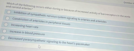 and carotid arteries?
Which of the following occurs either during or because of increased activity of baroreceptors in the aorta
Inhibition of sympathetic nervous system signaling to arteries and arterioles
Constriction of arterioles in peripheral tissues
Increasing heart rate
increase in blood pressure
Decreased parasympathetic signaling to the heart's pacemaker