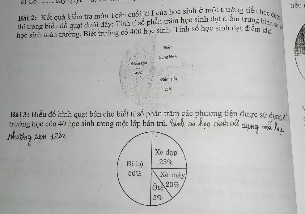 Co .. cay 
tiểu 
Bài 2: Kết quả kiểm tra môn Toán cuối kì I của học sinh ở một trường tiểu học được 
thị trong biểu đồ quạt dưới đây: Tính tỉ số phần trăm học sinh đạt điểm trung bình so vớ 
học sinh toàn trường. Biết trường có 400 học sinh. Tính số học sinh đạt điểm khá 
Điểm 
trung bình 
Điểm khá
45%
Điểm giải
35%
Bài 3: Biểu đồ hình quạt bên cho biết tỉ số phần trăm các phương tiện được sử dụng để 
trường học của 40 học sinh trong một lớp bán trú.