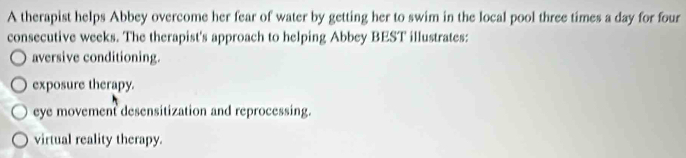 A therapist helps Abbey overcome her fear of water by getting her to swim in the local pool three times a day for four
consecutive weeks. The therapist's approach to helping Abbey BEST illustrates:
aversive conditioning.
exposure therapy.
eye movement desensitization and reprocessing.
virtual reality therapy.