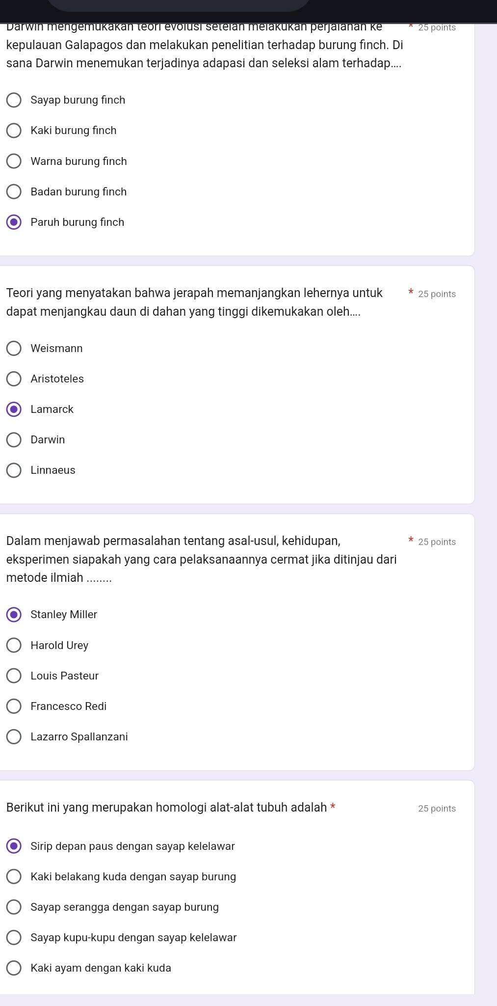 Darwin mengemükakan teorl evolusi setelan melakukan perjalanan ke 25 points
kepulauan Galapagos dan melakukan penelitian terhadap burung finch. Di
sana Darwin menemukan terjadinya adapasi dan seleksi alam terhadap....
Sayap burung finch
Kaki burung finch
Warna burung finch
Badan burung finch
Paruh burung finch
Teori yang menyatakan bahwa jerapah memanjangkan lehernya untuk 25 points
dapat menjangkau daun di dahan yang tinggi dikemukakan oleh....
Weismann
Aristoteles
Lamarck
Darwin
Linnaeus
Dalam menjawab permasalahan tentang asal-usul, kehidupan, 25 points
eksperimen siapakah yang cara pelaksanaannya cermat jika ditinjau dari
metode ilmiah_
Stanley Miller
Harold Urey
Louis Pasteur
Francesco Redi
Lazarro Spallanzani
Berikut ini yang merupakan homologi alat-alat tubuh adalah * 25 points
Sirip depan paus dengan sayap kelelawar
Kaki belakang kuda dengan sayap burung
Sayap serangga dengan sayap burung
Sayap kupu-kupu dengan sayap kelelawar
Kaki ayam dengan kaki kuda