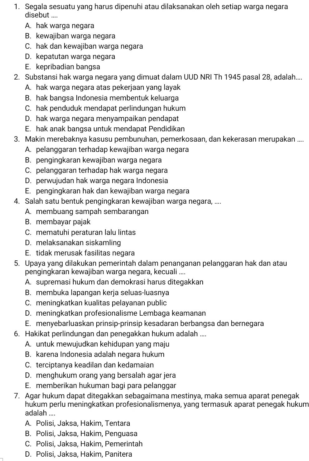 Segala sesuatu yang harus dipenuhi atau dilaksanakan oleh setiap warga negara
disebut ....
A. hak warga negara
B. kewajiban warga negara
C. hak dan kewajiban warga negara
D. kepatutan warga negara
E. kepribadian bangsa
2. Substansi hak warga negara yang dimuat dalam UUD NRI Th 1945 pasal 28, adalah....
A. hak warga negara atas pekerjaan yang layak
B. hak bangsa Indonesia membentuk keluarga
C. hak penduduk mendapat perlindungan hukum
D. hak warga negara menyampaikan pendapat
E. hak anak bangsa untuk mendapat Pendidikan
3. Makin merebaknya kasusu pembunuhan, pemerkosaan, dan kekerasan merupakan ....
A. pelanggaran terhadap kewajiban warga negara
B. pengingkaran kewajiban warga negara
C. pelanggaran terhadap hak warga negara
D. perwujudan hak warga negara Indonesia
E. pengingkaran hak dan kewajiban warga negara
4. Salah satu bentuk pengingkaran kewajiban warga negara, ....
A. membuang sampah sembarangan
B. membayar pajak
C. mematuhi peraturan lalu lintas
D. melaksanakan siskamling
E. tidak merusak fasilitas negara
5. Upaya yang dilakukan pemerintah dalam penanganan pelanggaran hak dan atau
pengingkaran kewajiban warga negara, kecuali ....
A. supremasi hukum dan demokrasi harus ditegakkan
B. membuka lapangan kerja seluas-luasnya
C. meningkatkan kualitas pelayanan public
D. meningkatkan profesionalisme Lembaga keamanan
E. menyebarluaskan prinsip-prinsip kesadaran berbangsa dan bernegara
6. Hakikat perlindungan dan penegakkan hukum adalah ....
A. untuk mewujudkan kehidupan yang maju
B. karena Indonesia adalah negara hukum
C. terciptanya keadilan dan kedamaian
D. menghukum orang yang bersalah agar jera
E. memberikan hukuman bagi para pelanggar
7. Agar hukum dapat ditegakkan sebagaimana mestinya, maka semua aparat penegak
hukum perlu meningkatkan profesionalismenya, yang termasuk aparat penegak hukum
adalah ....
A. Polisi, Jaksa, Hakim, Tentara
B. Polisi, Jaksa, Hakim, Penguasa
C. Polisi, Jaksa, Hakim, Pemerintah
D. Polisi, Jaksa, Hakim, Panitera