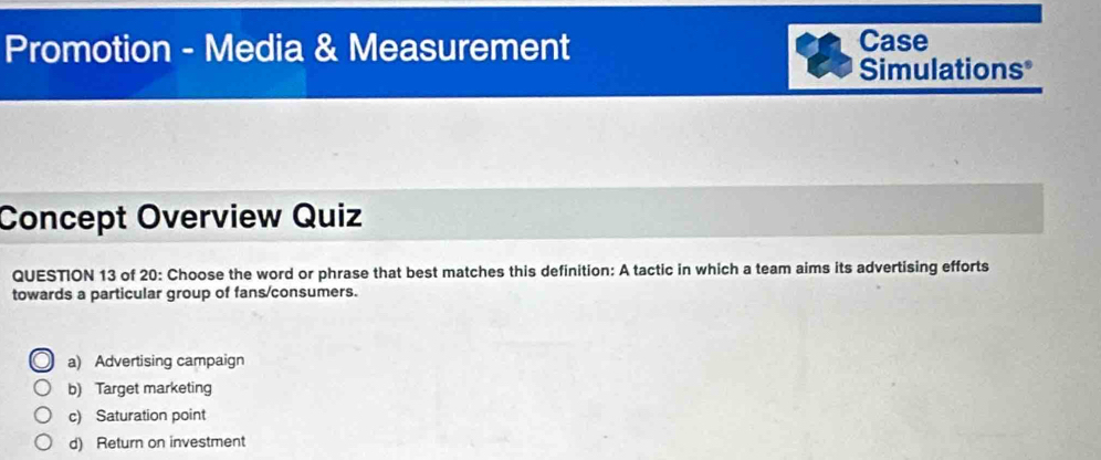 Promotion - Media & Measurement Case
Simulations*
Concept Overview Quiz
QUESTION 13 of 20: Choose the word or phrase that best matches this definition: A tactic in which a team aims its advertising efforts
towards a particular group of fans/consumers.
a) Advertising campaign
b) Target marketing
c) Saturation point
d) Return on investment