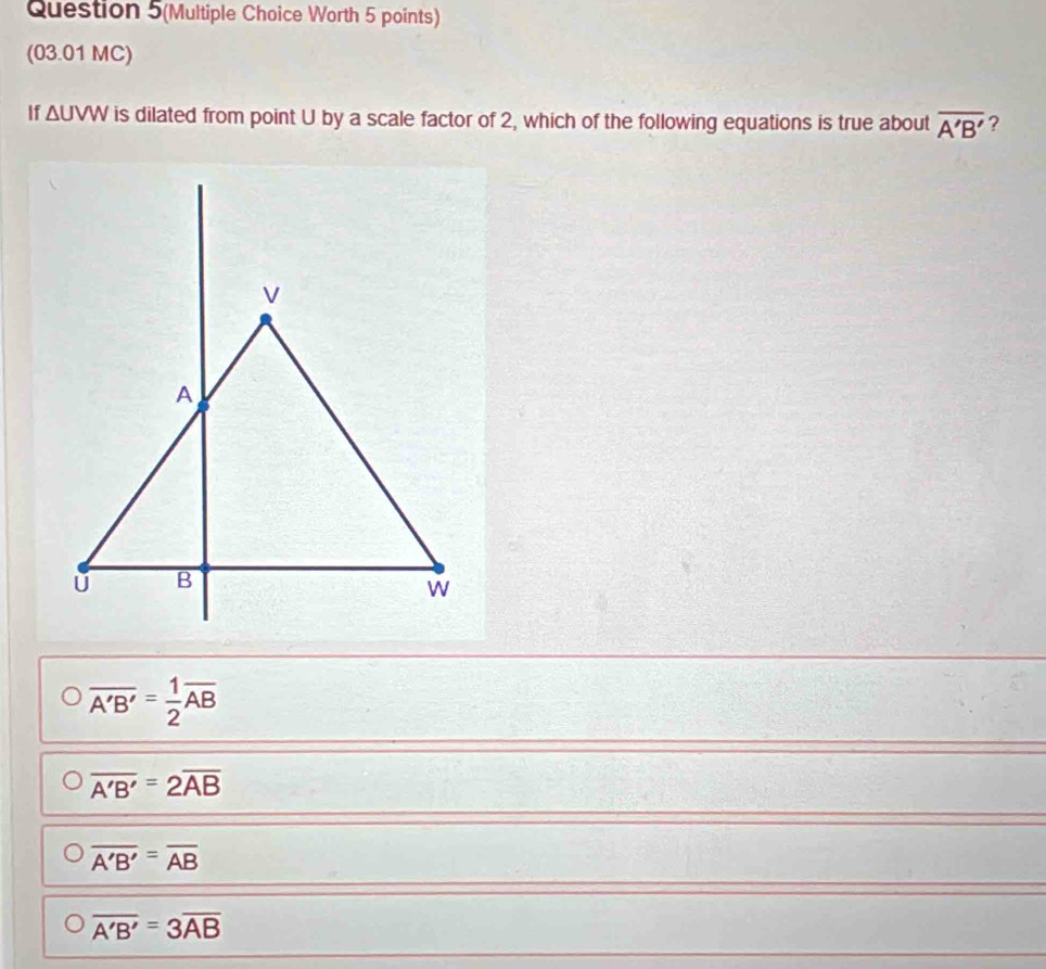 Question 5(Multiple Choice Worth 5 points)
(03.01 MC)
If ΔUVW is dilated from point U by a scale factor of 2, which of the following equations is true about overline A'B' ?
overline A'B'= 1/2 overline AB
overline A'B'=2overline AB
overline A'B'=overline AB
overline A'B'=3overline AB