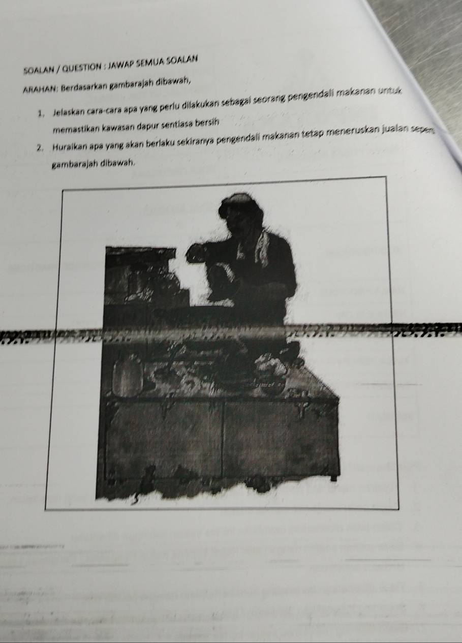 SOALAN / QUESTION : JAWAP SEMUA SOALAN 
ARAHAN: Berdasarkan gambarajah dibawah, 
1. Jelaskan cara-cara apa yang perlu dilakukan sebagai seorang pengendali makanan untuk 
memastikan kawasan dapur sentiasa bersih 
2. Huraikan apa yang akan berlaku sekiranya pengendali makanan tetap meneruskan jualan sepen. 
gambarajah dibawah. 
_