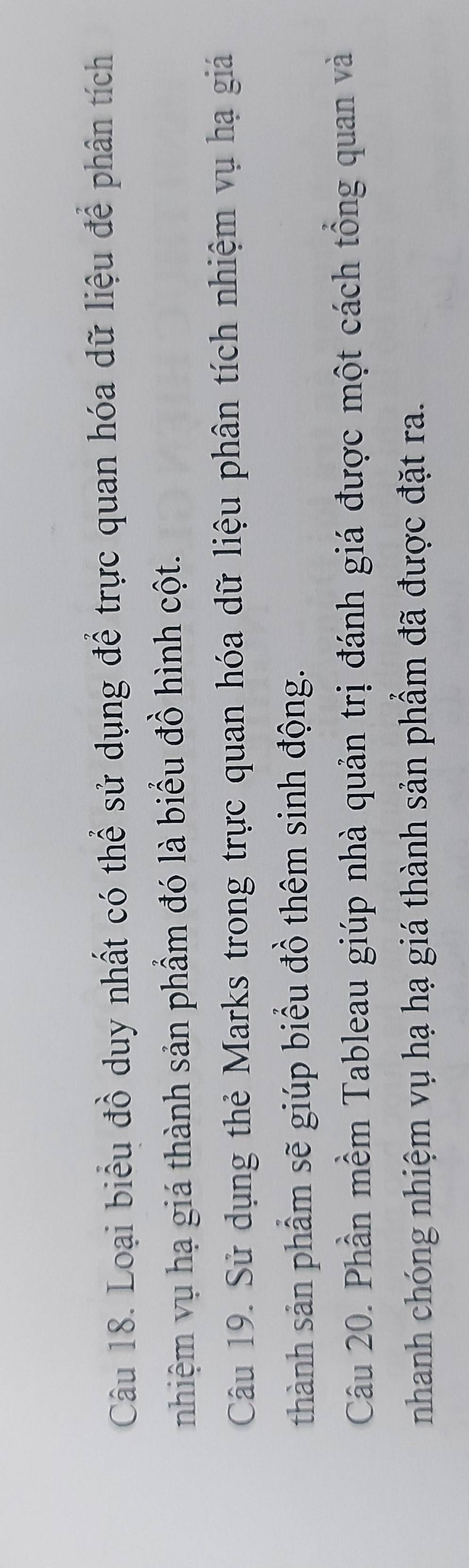 Loại biểu đồ duy nhất có thể sử dụng để trực quan hóa dữ liệu để phân tích 
nhiệm vụ hạ giá thành sản phẩm đó là biểu đồ hình cột. 
Câu 19. Sử dụng thẻ Marks trong trực quan hóa dữ liệu phân tích nhiệm vụ hạ giá 
thành sản phầm sẽ giúp biểu đồ thêm sinh động. 
Câu 20. Phần mềm Tableau giúp nhà quản trị đánh giá được một cách tổng quan và 
nhanh chóng nhiệm vụ hạ hạ giá thành sản phầm đã được đặt ra.