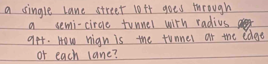 a single lane street 10ft goes through 
a semi-circle tunner with radius 
get. How nign is the tunner at the edge 
of each lane?