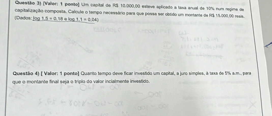 Questão 3) [Valor: 1 ponto] Um capital de R$ 10.000,00 esteve aplicado a taxa anual de 10% num regime de 
capitalização composta. Calcule o tempo necessário para que possa ser obtido um montante de R$ 15.000,00 reais. 
(Dados: _ log  1.5=0.18 _ 3log 1,1=0,04)
Questão 4) [ Valor: 1 ponto] Quanto tempo deve ficar investido um capital, a juro simples, à taxa de 5% a.m., para 
que o montante final seja o triplo do valor incialmente investido.