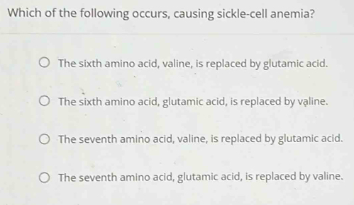 Which of the following occurs, causing sickle-cell anemia?
The sixth amino acid, valine, is replaced by glutamic acid.
The sixth amino acid, glutamic acid, is replaced by valine.
The seventh amino acid, valine, is replaced by glutamic acid.
The seventh amino acid, glutamic acid, is replaced by valine.