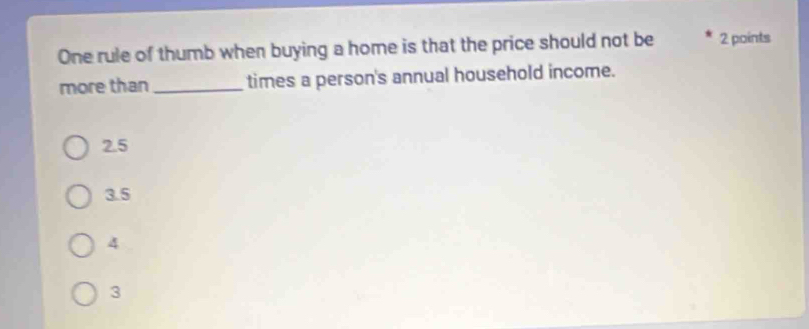 One rule of thumb when buying a home is that the price should not be 2 points
more than _times a person's annual household income.
2.5
3.5
4
3