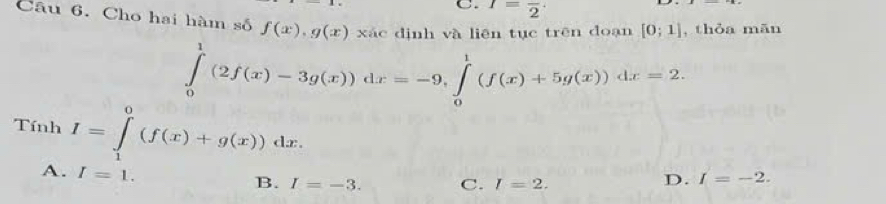 I=frac 2 · 
Câu 6. Cho hai hàm số f(x), g(x)xac dịnh và liên tục trên doạn [0;1] , thỏa mān
∈tlimits _0^1(2f(x)-3g(x))dx=-9, ∈tlimits _0^1(f(x)+5g(x))dx=2. 
Tính I=∈tlimits _1^0(f(x)+g(x))dx.
A. I=1.
B. I=-3. C. I=2.
D. I=-2.