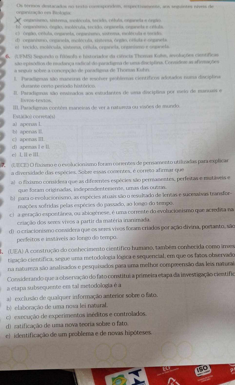 Os termos destacados no texto correspondem, respectivamente, aos seguintes níveis de
organização em Biologia:
organismo, sistema, molécula, tecido, célula, onzanela e óngão.
b)' organismo, órgão, molécula, tecido, organela, organela e célula.
c) órgão, célula, organela, organismo, sistema, molécula e tecido.
d) organismo, organela, molécula, sistema, ôngão, céfula e onganela.
e) tecido, molécula, sistema, célula, organela, organismo e organela.
6. (UFMS) Segundo o filósofo e historiador da ciência Thomas Kuhn, revoluções científicas
são episódios de mudança radical do paradigma de uma disciplina. Considere as afirmações
a seguir sobre a concepção de paradigma de Thomas Kuhn.
1. Paradigmas são maneiras de resolver problemas científicos adotados numa disciplina
durante certo período histórico.
II. Paradigmas são ensinados aos estudantes de uma disciplina por meio de manuaís e
livros-textos.
III. Paradigmas contêm maneiras de ver a natureza ou visões de mundo.
Está(ão) correta(s)
a) apenas I.
b) apenas II.
c) apenas III.
d) apenas I e II.
e) I, Ie ⅢII.
7. (UECE) O fixismo e o evolucionismo foram correntes de pensamento utilizadas para explicar
a diversidade das espécies. Sobre essas correntes, é correto afirmar que
a) o fixismo considera que as diferentes espécies são permanentes, perfeitas e mutáveis e
que foram originadas, independentemente, umas das outras.
b) para o evolucionismo, as espécies atuais são o resultado de lentas e sucessivas transfor-
mações sofridas pelas espécies do passado, ao longo do tempo.
c) a geração espontânea, ou abiogênese, é uma corrente do evolucionismo que acredita na
criação dos seres vivos a partir da matéria inanimada.
d) o criacionismo considera que os seres vivos foram criados por ação divina, portanto, são
perfeitos e instáveis ao longo do tempo.
B (UEA) A construção do conhecimento científico humano, também conhecida como inves
cigação científica, segue uma metodologia lógica e sequencial, em que os fatos observado
na natureza são analisados e pesquisados para uma melhor compreensão das leis naturai
Considerando que a observação do fato constitui a primeira etapa da investigação científico
a etapa subsequente em tal metodologia é a
a) exclusão de qualquer informação anterior sobre o fato.
b) elaboração de uma nova lei natural.
c) execução de experimentos inéditos e controlados.
d) ratificação de uma nova teoria sobre o fato.
e) identificação de um problema e de novas hipóteses.
ISO