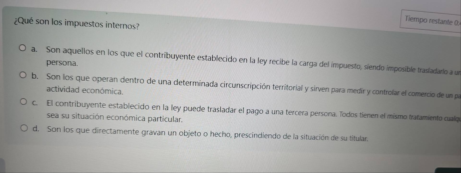 Tiempo restante 0:
¿Qué son los impuestos internos?
a. Son aquellos en los que el contribuyente establecido en la ley recibe la carga del impuesto, siendo imposible trasladarlo a un
persona.
b. Son los que operan dentro de una determinada circunscripción territorial y sirven para medir y controlar el comercio de un par
actividad económica.
c. El contribuyente establecido en la ley puede trasladar el pago a una tercera persona. Todos tienen el mismo tratamiento cualqe
sea su situación económica particular.
d. Son los que directamente gravan un objeto o hecho, prescindiendo de la situación de su titular.