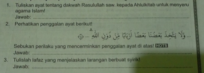 Tuliskan ayat tentang dakwah Rasulullah saw. kepada Ahlulkitab untuk menyeru 
agama Islam! 
Jawab:_ 
2. Perhatikan penggalan ayat berikut! 
. Ai 1ó ga Ni Lg kông L uả V ... 
Sebukan perilaku yang mencerminkan penggalan ayat di atas! LOS 
Jawab:_ 
3. Tulislah lafaz yang menjelaskan larangan berbuat syirik! 
Jawab:_